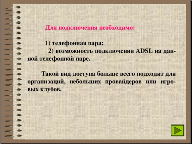  Для подключения необходимо:    1) телефонная пара;  2) возможность подключения ADSL на дан-ной телефонной паре.    Такой вид доступа больше всего подходит для организаций, небольших провайдеров или игро-вых клубов. 