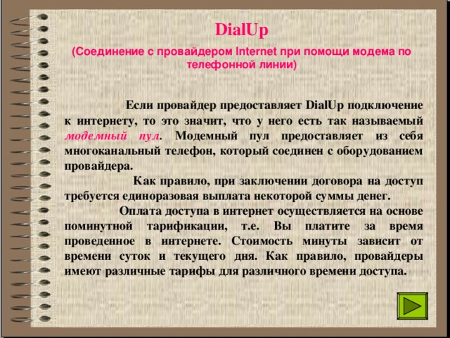 DialUp  (Соединение с провайдером Internet при помощи модема по телефонной линии)  Если провайдер предоставляет DialUp подключение к интернету, то это значит, что у него есть так называемый модемный  пул . Модемный пул предоставляет из себя многоканальный телефон, который соединен с оборудованием провайдера.   Как правило, при заключении договора на доступ требуется единоразовая выплата некоторой суммы денег.  Оплата доступа в интернет осуществляется на основе поминутной тарификации, т.е. Вы платите за время проведенное в интернете. Стоимость минуты зависит от времени суток и текущего дня. Как правило, провайдеры имеют различные тарифы для различного времени доступа. 