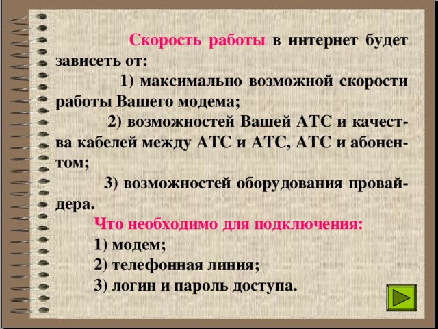  Скорость работы в интернет будет зависеть от:  1) максимально возможной скорости работы Вашего модема;  2) возможностей Вашей АТС и качест-ва кабелей между АТС и АТС, АТС и абонен-том;  3) возможностей оборудования провай-дера.  Что необходимо для подключения:  1) модем;  2) телефонная линия;  3) логин и пароль доступа. 