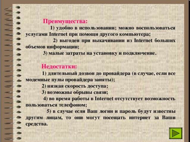  Преимущества:  1) удобно в использовании; можно воспользоваться услугами Internet при помощи другого компьютера;  2) выгоден при выкачивании из Internet больших объемов информации;  3) малые затраты на установку и подключение.   Недостатки:  1) длительный дозвон до провайдера (в случае, если все модемные пулы провайдера заняты);  2) низкая скорость доступа;  3) возможны обрывы связи;  4) во время работы в Internet отсутствует возможность пользоваться телефоном;  5) в случае если Ваш логин и пароль будут известны другим лицам, то они могут посещать интернет за Ваши средства. 