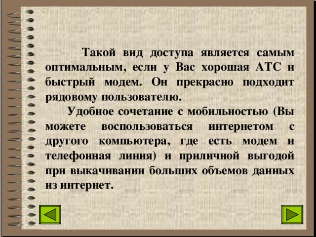  Такой вид доступа является самым оптимальным, если у Вас хорошая АТС и быстрый модем. Он прекрасно подходит рядовому пользователю.  Удобное сочетание с мобильностью (Вы можете воспользоваться интернетом с другого компьютера, где есть модем и телефонная линия) и приличной выгодой при выкачивании больших объемов данных из интернет. 