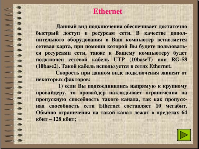 Ethernet  Данный вид подключения обеспечивает достаточно быстрый доступ к ресурсам сети. В качестве допол-нительного оборудования в Ваш компьютер вставляется сетевая карта, при помощи которой Вы будете пользовать-ся ресурсами сети, также к Вашему компьютеру будет подключен сетевой кабель UTP (10baseT) или RG-58 (10base2). Такой кабель используется в сетях Ethernet.  Скорость при данном виде подключения зависит от некоторых факторов:  1) если Вы подсоединились напрямую к крупному провайдеру, то провайдер накладывает ограничения на пропускную способность такого канала, так как пропуск-ная способность сети Ethernet составляет 10 мегабит. Обычно ограничения на такой канал лежат в пределах 64 кбит – 128 кбит;  