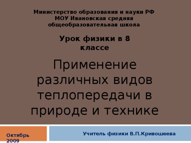 Министерство образования и науки РФ МОУ Ивановская средняя общеобразовательная школа Урок физики в 8 классе Применение различных видов теплопередачи в природе и технике Учитель физики В.П.Кривошеева Октябрь 2009 