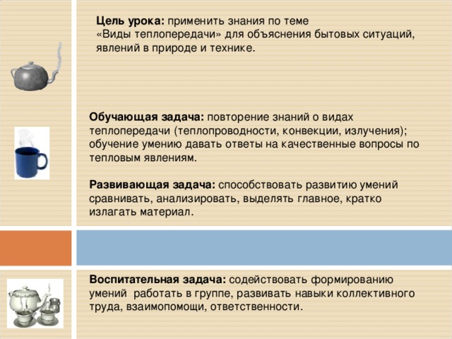 Цель урока: применить знания по теме «Виды теплопередачи» для объяснения бытовых ситуаций, явлений в природе и технике. Обучающая задача: повторение знаний о видах  теплопередачи (теплопроводности, конвекции, излучения); обучение умению давать ответы на качественные вопросы по тепловым явлениям. Развивающая задача: способствовать развитию умений сравнивать, анализировать, выделять главное, кратко излагать материал. Воспитательная задача: содействовать формированию умений  работать в группе, развивать навыки коллективного труда, взаимопомощи, ответственности. 