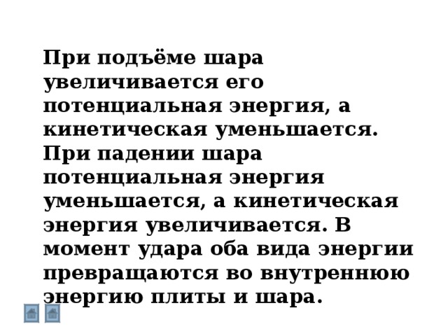 При подъёме шара увеличивается его потенциальная энергия, а кинетическая уменьшается. При падении шара потенциальная энергия уменьшается, а кинетическая энергия увеличивается. В момент удара оба вида энергии превращаются во внутреннюю энергию плиты и шара. 