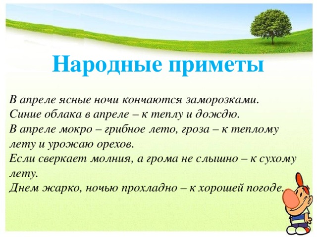 Народные приметы В апреле ясные ночи кончаются заморозками. Синие облака в апреле – к теплу и дождю. В апреле мокро – грибное лето, гроза – к теплому лету и урожаю орехов. Если сверкает молния, а грома не слышно – к сухому лету. Днем жарко, ночью прохладно – к хорошей погоде. 