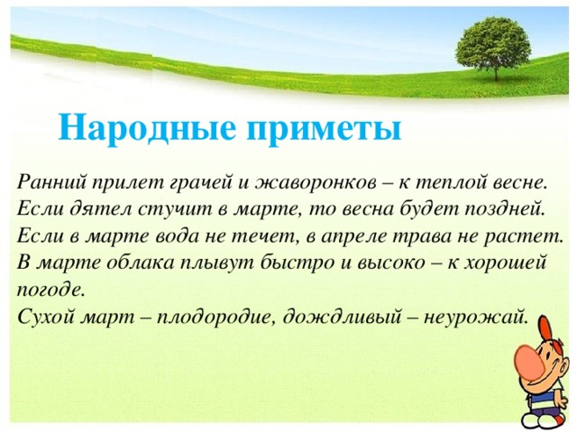 Народные приметы Ранний прилет грачей и жаворонков – к теплой весне. Если дятел стучит в марте, то весна будет поздней. Если в марте вода не течет, в апреле трава не растет. В марте облака плывут быстро и высоко – к хорошей погоде. Сухой март – плодородие, дождливый – неурожай. 