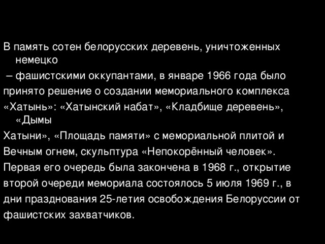 В память сотен белорусских деревень, уничтоженных немецко – фашистскими оккупантами, в январе 1966 года было принято решение о создании мемориального комплекса «Хатынь»: «Хатынский набат», «Кладбище деревень», «Дымы Хатыни», «Площадь памяти» с мемориальной плитой и Вечным огнем, скульптура «Непокорённый человек». Первая его очередь была закончена в 1968 г., открытие второй очереди мемориала состоялось 5 июля 1969 г., в дни празднования 25-летия освобождения Белоруссии от фашистских захватчиков. 