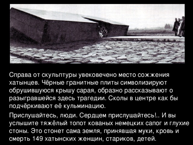  Справа от скульптуры увековечено место сожжения хатынцев. Чёрные гранитные плиты символизируют обрушившуюся крышу сарая, образно рассказывают о разыгравшейся здесь трагедии. Сколы в центре как бы подчёркивают её кульминацию.  Прислушайтесь, люди. Сердцем прислушайтесь!.. И вы услышите тяжёлый топот кованых немецких сапог и глухие стоны. Это стонет сама земля, принявшая муки, кровь и смерть 149 хатынских женщин, стариков, детей. 