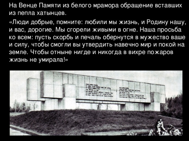  На Венце Памяти из белого мрамора обращение вставших из пепла хатынцев.  «Люди добрые, помните: любили мы жизнь, и Родину нашу, и вас, дорогие. Мы сгорели живыми в огне. Наша просьба ко всем: пусть скорбь и печаль обернутся в мужество ваше и силу, чтобы смогли вы утвердить навечно мир и покой на земле. Чтобы отныне нигде и никогда в вихре пожаров жизнь не умирала!» 
