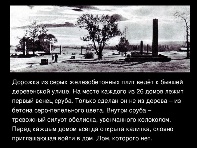 Дорожка из серых железобетонных плит ведёт к бывшей деревенской улице. На месте каждого из 26 домов лежит первый венец сруба. Только сделан он не из дерева – из бетона серо-пепельного цвета. Внутри сруба – тревожный силуэт обелиска, увенчанного колоколом. Перед каждым домом всегда открыта калитка, словно приглашающая войти в дом. Дом, которого нет. 