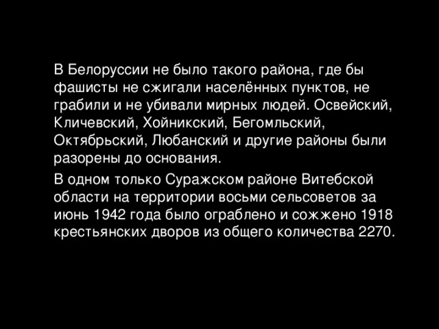  В Белоруссии не было такого района, где бы фашисты не сжигали населённых пунктов, не грабили и не убивали мирных людей. Освейский, Кличевский, Хойникский, Бегомльский, Октябрьский, Любанский и другие районы были разорены до основания.  В одном только Суражском районе Витебской области на территории восьми сельсоветов за июнь 1942 года было ограблено и сожжено 1918 крестьянских дворов из общего количества 2270. 