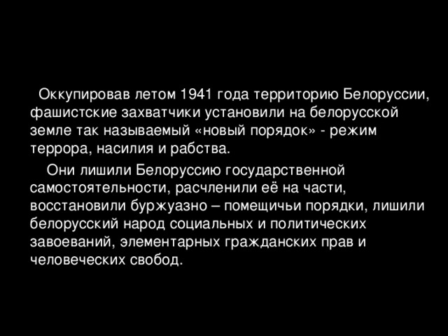  Оккупировав летом 1941 года территорию Белоруссии, фашистские захватчики установили на белорусской земле так называемый «новый порядок» - режим террора, насилия и рабства.  Они лишили Белоруссию государственной самостоятельности, расчленили её на части, восстановили буржуазно – помещичьи порядки, лишили белорусский народ социальных и политических завоеваний, элементарных гражданских прав и человеческих свобод. 