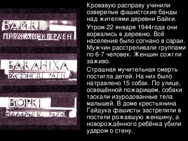  Кровавую расправу учинили озверелые фашистские банды над жителями деревни Байки.  Утром 22 января 1944года они ворвались в деревню. Всё население было согнано в сараи. Мужчин расстреливали группами по 6-7 человек. Женщин сожгли заживо.  Страшная мучительная смерть постигла детей. На них было натравлено 15 собак. По улице, освещённой пожарищем, собаки таскали изуродованные тела малышей. В доме крестьянина Гайдука фашисты застрелили в постели рожавшую женщину, а новорождённого ребёнка убили ударом о стену. 