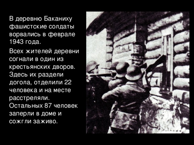  В деревню Баканиху фашистские солдаты ворвались в феврале 1943 года.  Всех жителей деревни согнали в один из крестьянских дворов. Здесь их раздели догола, отделили 22 человека и на месте расстреляли. Остальных 87 человек заперли в доме и сожгли заживо. 