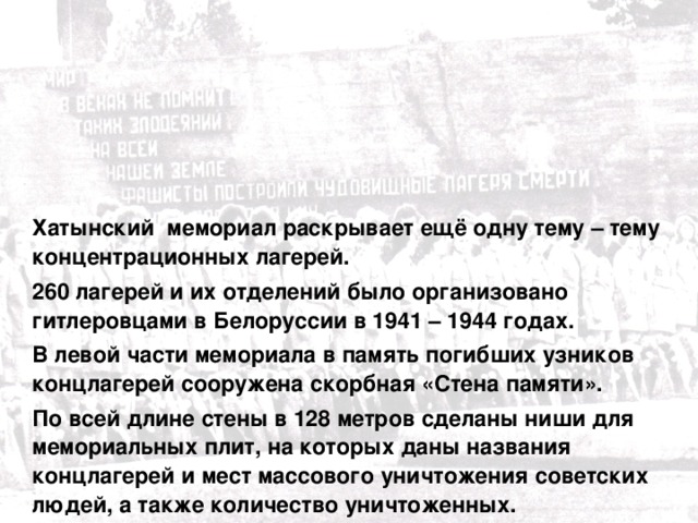  Хатынский мемориал раскрывает ещё одну тему – тему концентрационных лагерей.  260 лагерей и их отделений было организовано гитлеровцами в Белоруссии в 1941 – 1944 годах.  В левой части мемориала в память погибших узников концлагерей сооружена скорбная «Стена памяти».  По всей длине стены в 128 метров сделаны ниши для мемориальных плит, на которых даны названия концлагерей и мест массового уничтожения советских людей, а также количество уничтоженных. 