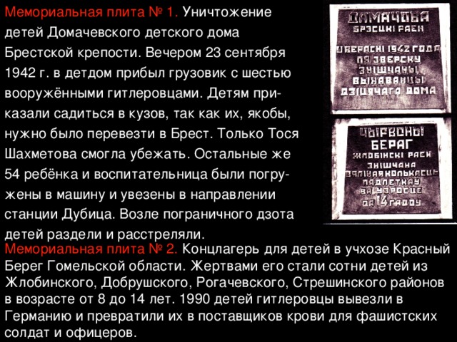 Мемориальная плита № 1. Уничтожение детей Домачевского детского дома Брестской крепости. Вечером 23 сентября 1942 г. в детдом прибыл грузовик с шестью вооружёнными гитлеровцами. Детям при- казали садиться в кузов, так как их, якобы, нужно было перевезти в Брест. Только Тося Шахметова смогла убежать. Остальные же 54 ребёнка и воспитательница были погру- жены в машину и увезены в направлении станции Дубица. Возле пограничного дзота детей раздели и расстреляли. Мемориальная плита № 2. Концлагерь для детей в учхозе Красный Берег Гомельской области. Жертвами его стали сотни детей из Жлобинского, Добрушского, Рогачевского, Стрешинского районов в возрасте от 8 до 14 лет. 1990 детей гитлеровцы вывезли в Германию и превратили их в поставщиков крови для фашистских солдат и офицеров. 