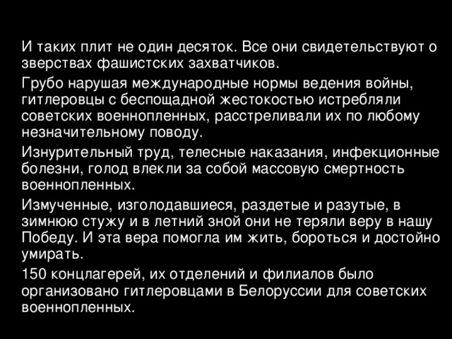  И таких плит не один десяток. Все они свидетельствуют о зверствах фашистских захватчиков.  Грубо нарушая международные нормы ведения войны, гитлеровцы с беспощадной жестокостью истребляли советских военнопленных, расстреливали их по любому незначительному поводу.  Изнурительный труд, телесные наказания, инфекционные болезни, голод влекли за собой массовую смертность военнопленных.  Измученные, изголодавшиеся, раздетые и разутые, в зимнюю стужу и в летний зной они не теряли веру в нашу Победу. И эта вера помогла им жить, бороться и достойно умирать.  150 концлагерей, их отделений и филиалов было организовано гитлеровцами в Белоруссии для советских военнопленных. 