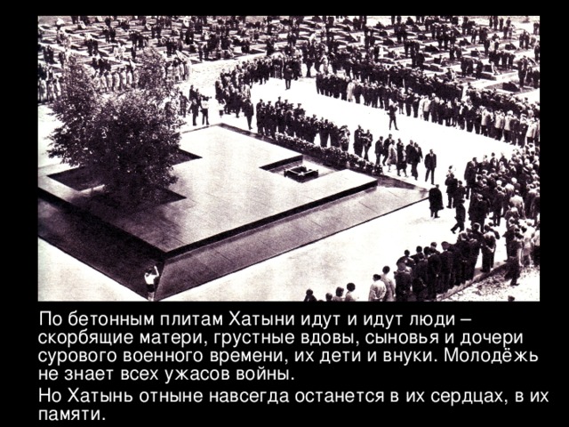  По бетонным плитам Хатыни идут и идут люди – скорбящие матери, грустные вдовы, сыновья и дочери сурового военного времени, их дети и внуки. Молодёжь не знает всех ужасов войны.  Но Хатынь отныне навсегда останется в их сердцах, в их памяти. 