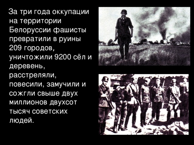  За три года оккупации на территории Белоруссии фашисты превратили в руины 209 городов , уничтожили 9200 сёл и деревень, расстреляли, повесили, замучили и сожгли свыше двух миллионов двухсот тысяч советских людей. 