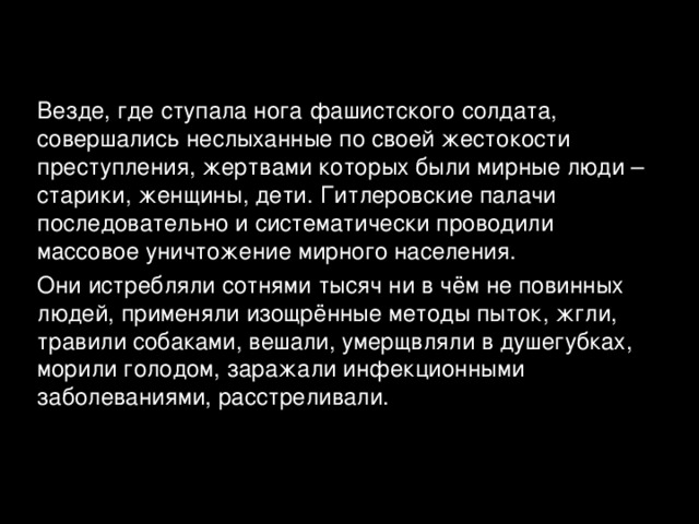 Везде, где ступала нога фашистского солдата, совершались неслыханные по своей жестокости преступления, жертвами которых были мирные люди – старики, женщины, дети. Гитлеровские палачи последовательно и систематически проводили массовое уничтожение мирного населения. Они истребляли сотнями тысяч ни в чём не повинных людей, применяли изощрённые методы пыток, жгли, травили собаками, вешали, умерщвляли в душегубках, морили голодом, заражали инфекционными заболеваниями, расстреливали. 