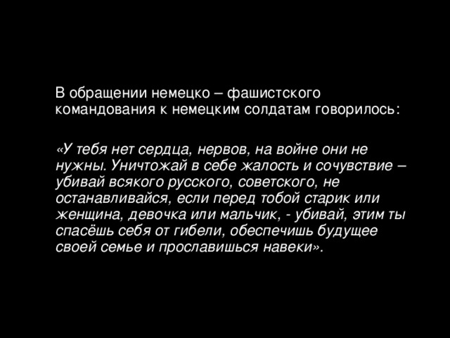  В обращении немецко – фашистского командования к немецким солдатам говорилось:  «У тебя нет сердца, нервов, на войне они не нужны. Уничтожай в себе жалость и сочувствие – убивай всякого русского, советского, не останавливайся, если перед тобой старик или женщина, девочка или мальчик, - убивай, этим ты спасёшь себя от гибели, обеспечишь будущее своей семье и прославишься навеки».  