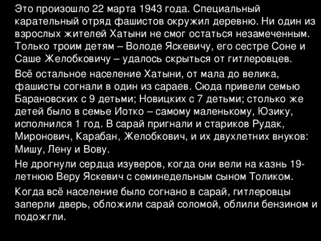  Это произошло 22 марта 1943 года. Специальный карательный отряд фашистов окружил деревню. Ни один из взрослых жителей Хатыни не смог остаться незамеченным. Только троим детям – Володе Яскевичу, его сестре Соне и Саше Желобковичу – удалось скрыться от гитлеровцев.  Всё остальное население Хатыни, от мала до велика, фашисты согнали в один из сараев. Сюда привели семью Барановских с 9 детьми; Новицких с 7 детьми; столько же детей было в семье Иотко – самому маленькому, Юзику, исполнился 1 год. В сарай пригнали и стариков Рудак, Миронович, Карабан, Желобкович, и их двухлетних внуков: Мишу, Лену и Вову.  Не дрогнули сердца изуверов, когда они вели на казнь 19-летнюю Веру Яскевич с семинедельным сыном Толиком.  Когда всё население было согнано в сарай, гитлеровцы заперли дверь, обложили сарай соломой, облили бензином и подожгли. 