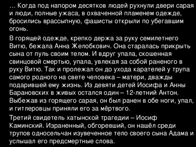 … Когда под напором десятков людей рухнули двери сарая и люди, полные ужаса, в охваченной пламенем одежде, бросились врассыпную, фашисты открыли по убегавшим огонь.  В горящей одежде, крепко держа за руку семилетнего Витю, бежала Анна Желобкович. Она старалась прикрыть сына от пуль своим телом. И вдруг упала, скошенная свинцовой смертью, упала, увлекая за собой раненого в руку Витю. Так и пролежал он до ухода карателей у трупа самого родного на свете человека – матери, дважды подарившей ему жизнь. Из девяти детей Иосифа и Анны Барановских в живых остался один – 12-летний Антон. Выбежав из горящего сарая, он был ранен в обе ноги, упал, и гитлеровцы приняли его за мёртвого.  Третий свидетель хатынской трагедии – Иосиф Каминский. Израненный, обгоревший, он нашёл среди трупов односельчан изувеченное тело своего сына Адама и услышал его предсмертные слова. 
