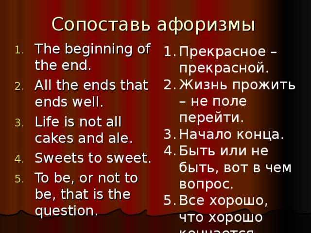 Сопоставь афоризмы The beginning of the end . All the ends that ends well . Life is not all cakes and ale . Sweets to sweet . To be, or not to be, that is the question . Прекрасное – прекрасной. Жизнь прожить – не поле перейти. Начало конца. Быть или не быть, вот в чем вопрос. Все хорошо, что хорошо кончается.  
