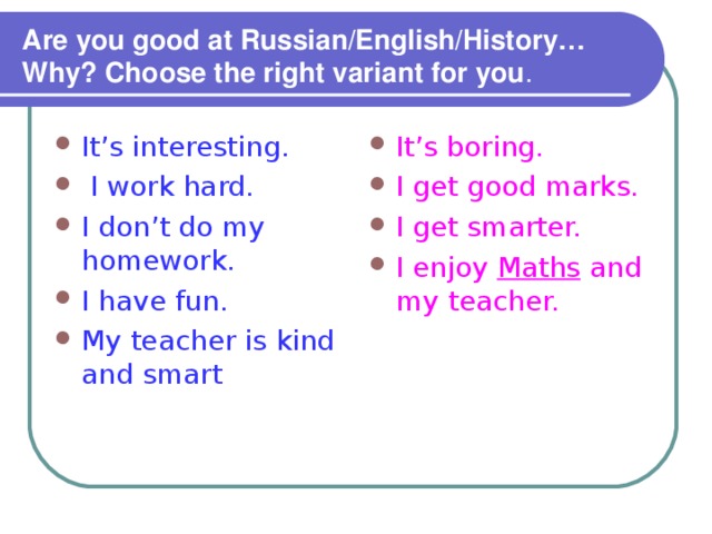 Are you good at Russian/English/History… Why? Choose the right variant for you . It’s interesting.  I work hard. I don’t do my homework. I have fun. My teacher is kind and smart It’s boring. I get good marks. I get smarter. I enjoy Maths and my teacher. 