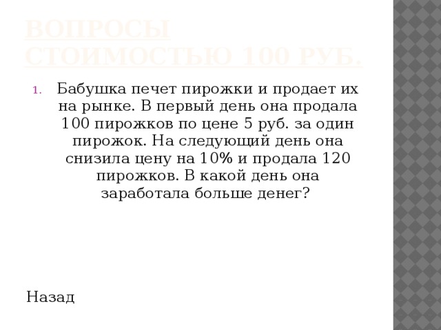 Вопросы стоимостью 100 руб. Бабушка печет пирожки и продает их на рынке. В первый день она продала 100 пирожков по цене 5 руб. за один пирожок. На следующий день она снизила цену на 10% и продала 120 пирожков. В какой день она заработала больше денег? Назад 