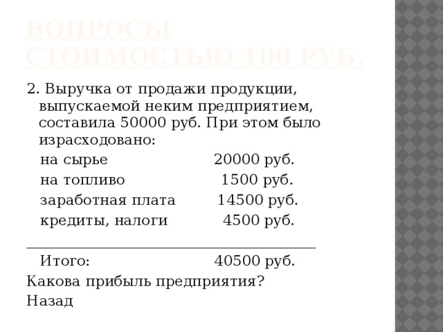 Вопросы стоимостью 100 руб. 2. Выручка от продажи продукции, выпускаемой неким предприятием, составила 50000 руб. При этом было израсходовано:  на сырье 20000 руб.  на топливо 1500 руб.  заработная плата 14500 руб.  кредиты, налоги 4500 руб. ________________________________________  Итого: 40500 руб. Какова прибыль предприятия? Назад 