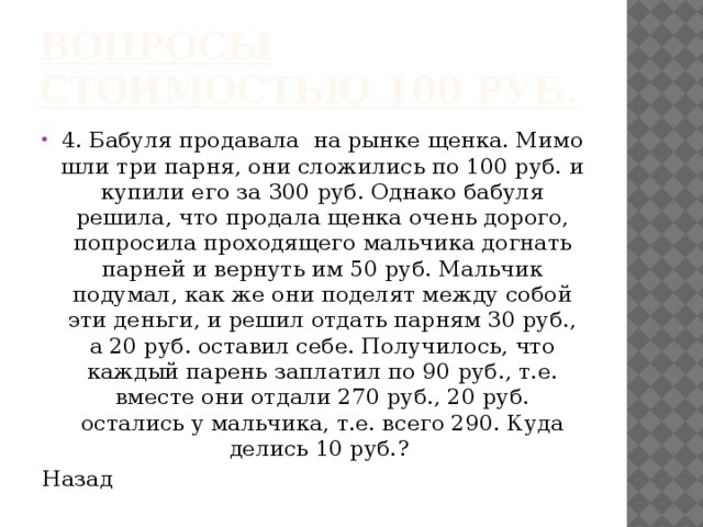 Вопросы стоимостью 100 руб. 4. Бабуля продавала на рынке щенка. Мимо шли три парня, они сложились по 100 руб. и купили его за 300 руб. Однако бабуля решила, что продала щенка очень дорого, попросила проходящего мальчика догнать парней и вернуть им 50 руб. Мальчик подумал, как же они поделят между собой эти деньги, и решил отдать парням 30 руб., а 20 руб. оставил себе. Получилось, что каждый парень заплатил по 90 руб., т.е. вместе они отдали 270 руб., 20 руб. остались у мальчика, т.е. всего 290. Куда делись 10 руб.? Назад 