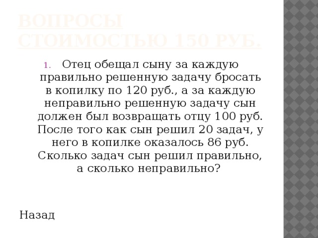 Вопросы стоимостью 150 руб. Отец обещал сыну за каждую правильно решенную задачу бросать в копилку по 120 руб., а за каждую неправильно решенную задачу сын должен был возвращать отцу 100 руб. После того как сын решил 20 задач, у него в копилке оказалось 86 руб. Сколько задач сын решил правильно, а сколько неправильно? Назад 