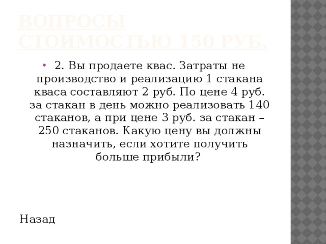 Вопросы стоимостью 150 руб. 2. Вы продаете квас. Затраты не производство и реализацию 1 стакана кваса составляют 2 руб. По цене 4 руб. за стакан в день можно реализовать 140 стаканов, а при цене 3 руб. за стакан – 250 стаканов. Какую цену вы должны назначить, если хотите получить больше прибыли? Назад 