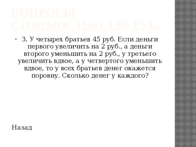 Вопросы стоимостью 150 руб. 3. У четырех братьев 45 руб. Если деньги первого увеличить на 2 руб., а деньги второго уменьшить на 2 руб., у третьего увеличить вдвое, а у четвертого уменьшить вдвое, то у всех братьев денег окажется поровну. Сколько денег у каждого? Назад 