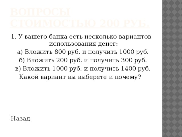 Вопросы стоимостью 200 руб. 1. У вашего банка есть несколько вариантов использования денег:  а) Вложить 800 руб. и получить 1000 руб.  б) Вложить 200 руб. и получить 300 руб.  в) Вложить 1000 руб. и получить 1400 руб. Какой вариант вы выберете и почему? Назад 