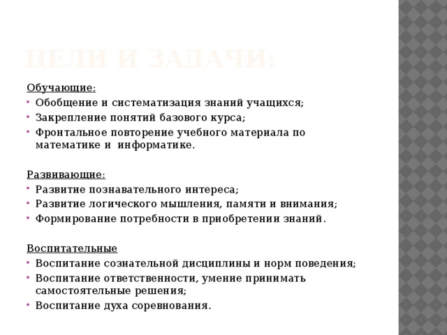 Цели и задачи: Обучающие: Обобщение и систематизация знаний учащихся; Закрепление понятий базового курса; Фронтальное повторение учебного материала по математике и информатике.   Развивающие: Развитие познавательного интереса; Развитие логического мышления, памяти и внимания; Формирование потребности в приобретении знаний.   Воспитательные Воспитание сознательной дисциплины и норм поведения; Воспитание ответственности, умение принимать самостоятельные решения; Воспитание духа соревнования.  