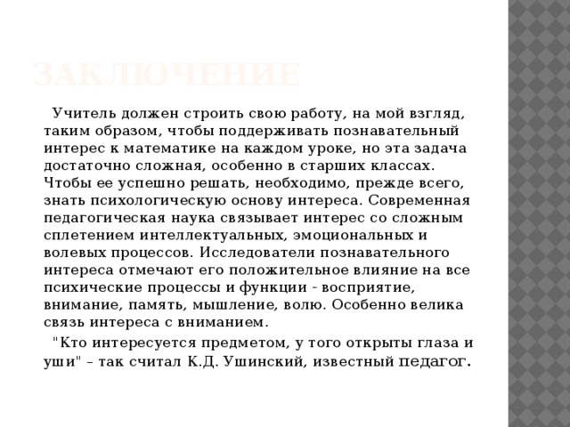 Заключение Учитель должен строить свою работу, на мой взгляд, таким образом, чтобы поддерживать познавательный интерес к математике на каждом уроке, но эта задача достаточно сложная, особенно в старших классах. Чтобы ее успешно решать, необходимо, прежде всего, знать психологическую основу интереса. Современная педагогическая наука связывает интерес со сложным сплетением интеллектуальных, эмоциональных и волевых процессов. Исследователи познавательного интереса отмечают его положительное влияние на все психические процессы и функции - восприятие, внимание, память, мышление, волю. Особенно велика связь интереса с вниманием. 