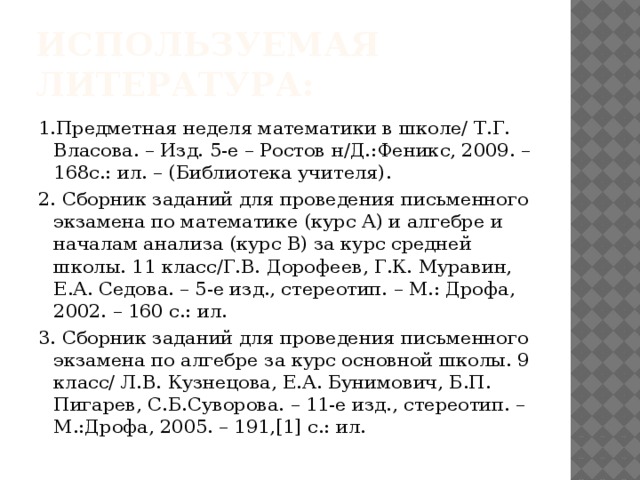 Используемая литература: 1.Предметная неделя математики в школе/ Т.Г. Власова. – Изд. 5-е – Ростов н/Д.:Феникс, 2009. – 168с.: ил. – (Библиотека учителя). 2. Сборник заданий для проведения письменного экзамена по математике (курс А) и алгебре и началам анализа (курс В) за курс средней школы. 11 класс/Г.В. Дорофеев, Г.К. Муравин, Е.А. Седова. – 5-е изд., стереотип. – М.: Дрофа, 2002. – 160 с.: ил. 3. Сборник заданий для проведения письменного экзамена по алгебре за курс основной школы. 9 класс/ Л.В. Кузнецова, Е.А. Бунимович, Б.П. Пигарев, С.Б.Суворова. – 11-е изд., стереотип. – М.:Дрофа, 2005. – 191,[1] с.: ил. 