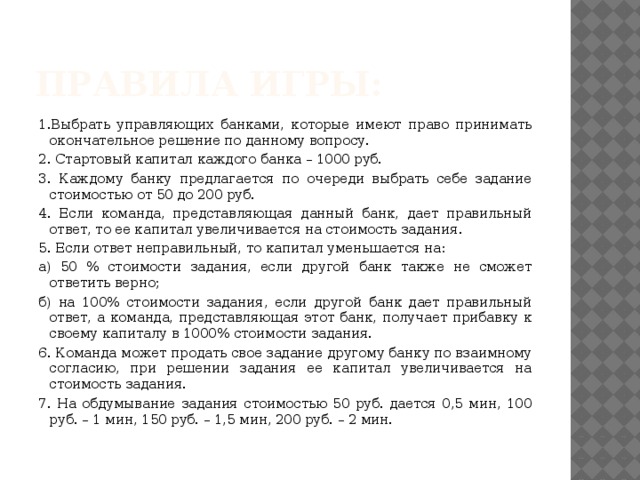 Правила игры: 1.Выбрать управляющих банками, которые имеют право принимать окончательное решение по данному вопросу. 2. Стартовый капитал каждого банка – 1000 руб. 3. Каждому банку предлагается по очереди выбрать себе задание стоимостью от 50 до 200 руб. 4. Если команда, представляющая данный банк, дает правильный ответ, то ее капитал увеличивается на стоимость задания. 5. Если ответ неправильный, то капитал уменьшается на: а) 50 % стоимости задания, если другой банк также не сможет ответить верно; б) на 100% стоимости задания, если другой банк дает правильный ответ, а команда, представляющая этот банк, получает прибавку к своему капиталу в 1000% стоимости задания. 6. Команда может продать свое задание другому банку по взаимному согласию, при решении задания ее капитал увеличивается на стоимость задания. 7. На обдумывание задания стоимостью 50 руб. дается 0,5 мин, 100 руб. – 1 мин, 150 руб. – 1,5 мин, 200 руб. – 2 мин.   