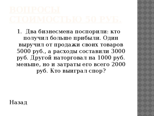 Вопросы стоимостью 50 руб. 1. Два бизнесмена поспорили: кто получил больше прибыли. Один выручил от продажи своих товаров 5000 руб., а расходы составили 3000 руб. Другой наторговал на 1000 руб. меньше, но и затраты его всего 2000 руб. Кто выиграл спор? Назад 