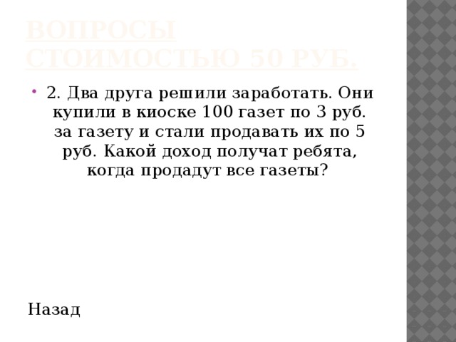 Вопросы стоимостью 50 руб. 2. Два друга решили заработать. Они купили в киоске 100 газет по 3 руб. за газету и стали продавать их по 5 руб. Какой доход получат ребята, когда продадут все газеты? Назад 