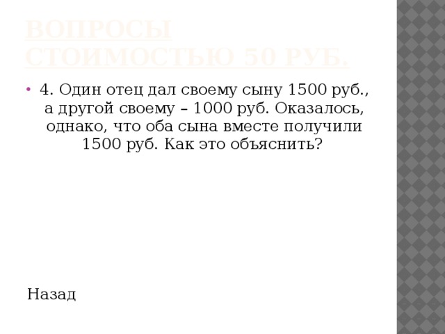 Вопросы стоимостью 50 руб. 4. Один отец дал своему сыну 1500 руб., а другой своему – 1000 руб. Оказалось, однако, что оба сына вместе получили 1500 руб. Как это объяснить? Назад 