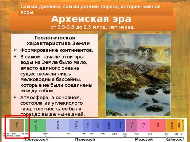 Самый древний, самый ранний период истории земной коры. Архейская эра  от 3.9-3.8 до 2.5 млрд. лет назад Геологическая характеристика Земли Формирование континентов. В самом начале этой эры воды на Земле было мало, вместо единого океана существовали лишь мелководные бассейны, которые не были соединены между собой. Атмосфера, в основном, состояла из углекислого газа, плотность ее была гораздо выше нынешней. Температура воды достигала 80-90°С. Температура атмосферы достигала 120°С. 