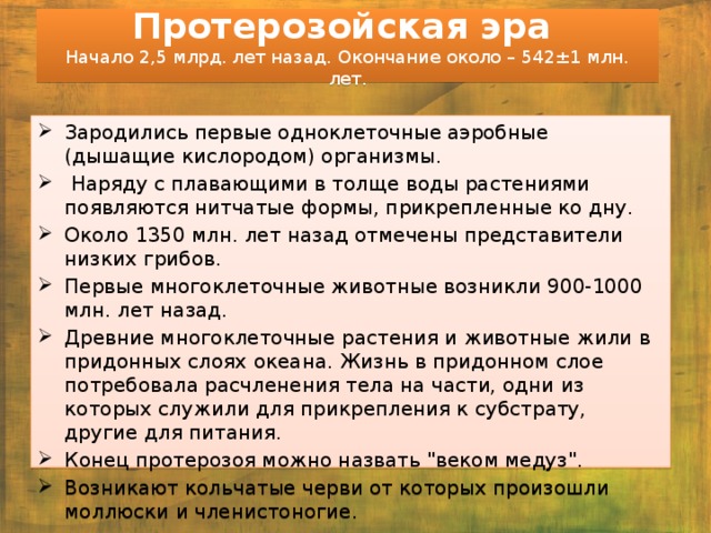 Протерозойская эра  Начало 2,5 млрд. лет назад. Окончание около – 542±1 млн. лет. Зародились первые одноклеточные аэробные (дышащие кислородом) организмы.  Наряду с плавающими в толще воды растениями появляются нитчатые формы, прикрепленные ко дну. Около 1350 млн. лет назад отмечены представители низких грибов. Первые многоклеточные животные возникли 900-1000 млн. лет назад. Древние многоклеточные растения и животные жили в придонных слоях океана. Жизнь в придонном слое потребовала расчленения тела на части, одни из которых служили для прикрепления к субстрату, другие для питания. Конец протерозоя можно назвать 