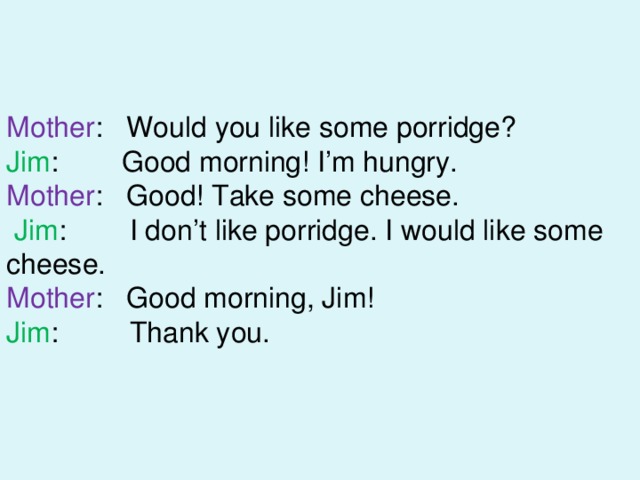 Mother : Would you like some porridge? Jim : Good morning! I’m hungry. Mother : Good! Take some cheese.  Jim : I don’t like porridge. I would like some cheese. Mother : Good morning, Jim! Jim : Thank you. 