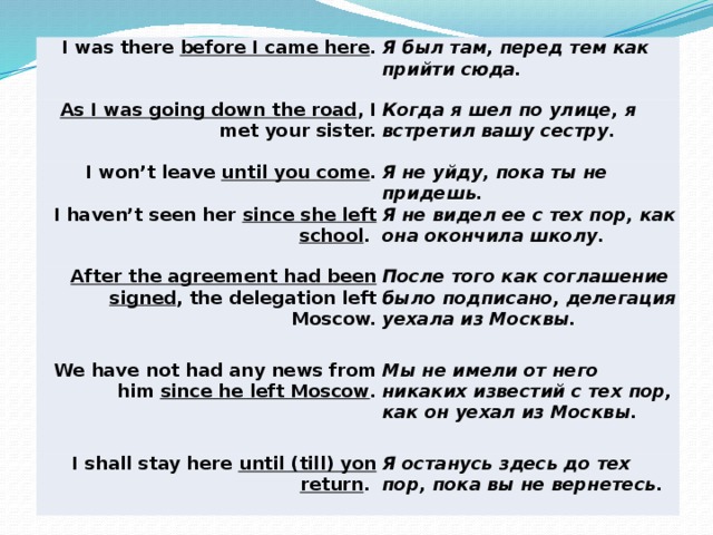        I was there before I came here . Я был там, перед тем как прийти сюда. As I was going down the road , I met your sister. Когда я шел по улице, я встретил вашу сестру. I won’t leave until you come . Я не уйду, пока ты не придешь. I haven’t seen her since she left school . Я не видел ее с тех пор, как она окончила школу. After the agreement had been signed , the delegation left Moscow. После того как соглашение было подписано, делегация уехала из Москвы. We have not had any news from him since he left Moscow . Мы не имели от него никаких известий с тех пор, как он уехал из Москвы. I shall stay here until (till) yon return . Я останусь здесь до тех пор, пока вы не вернетесь. 