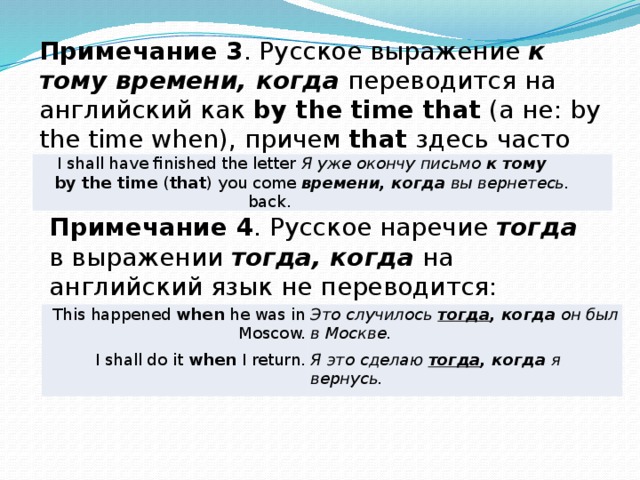 Примечание 3 . Русское выражение к тому времени, когда переводится на английский как by the time that (а не: by the time when), причем that здесь часто вообще опускается: I shall have finished the letter by the time ( that ) you come back. Я уже окончу письмо к тому времени, когда вы вернетесь. Примечание 4 . Русское наречие тогда в выражении тогда, когда на английский язык не переводится: This happened when he was in Moscow. I shall do it when I return. Это случилось тогда , когда он был в Москве. Я это сделаю тогда , когда я вернусь. 