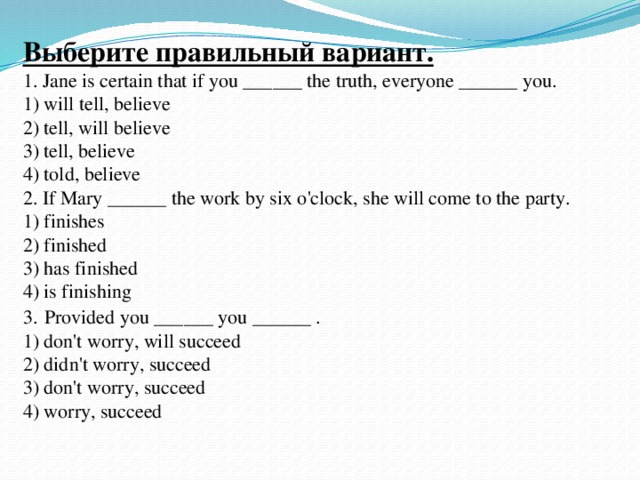 Выберите правильный вариант.  1. Jane is certain that if you ______ the truth, everyone ______ you.  1) will tell, believe  2) tell, will believe  3) tell, believe  4) told, believe  2. If Mary ______ the work by six o'clock, she will come to the party.  1) finishes  2) finished  3) has finished  4) is finishing  3.  Provided you ______ you ______ .  1) don't worry, will succeed  2) didn't worry, succeed  3) don't worry, succeed  4) worry, succeed 